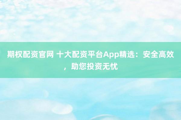 期权配资官网 十大配资平台App精选：安全高效，助您投资无忧