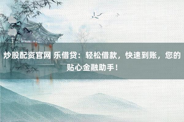 炒股配资官网 乐借贷：轻松借款，快速到账，您的贴心金融助手！