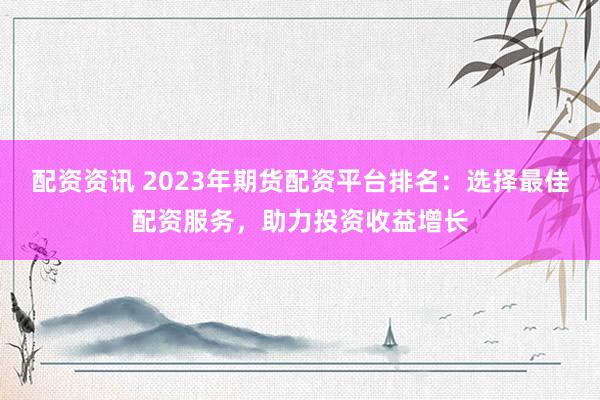 配资资讯 2023年期货配资平台排名：选择最佳配资服务，助力投资收益增长