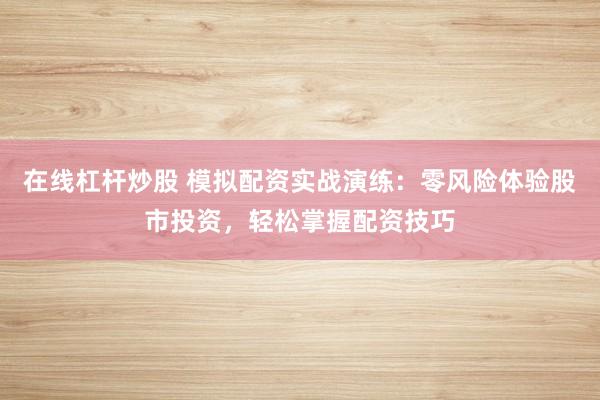 在线杠杆炒股 模拟配资实战演练：零风险体验股市投资，轻松掌握配资技巧