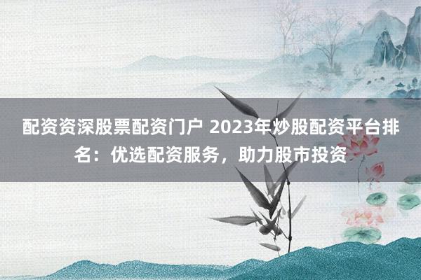 配资资深股票配资门户 2023年炒股配资平台排名：优选配资服务，助力股市投资
