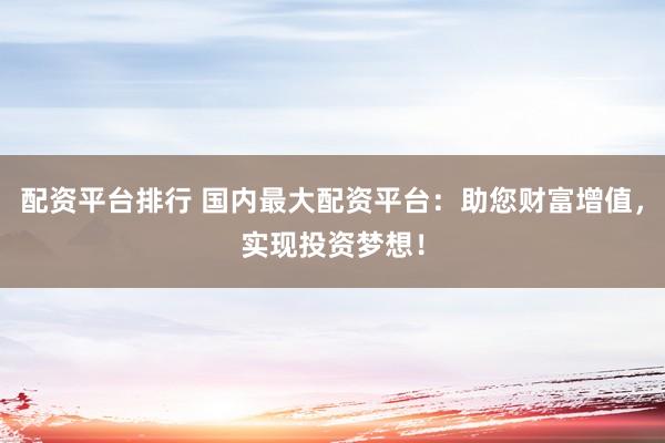 配资平台排行 国内最大配资平台：助您财富增值，实现投资梦想！