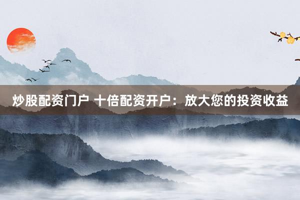 炒股配资门户 十倍配资开户：放大您的投资收益