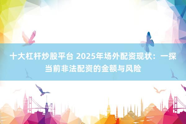 十大杠杆炒股平台 2025年场外配资现状：一探当前非法配资的金额与风险