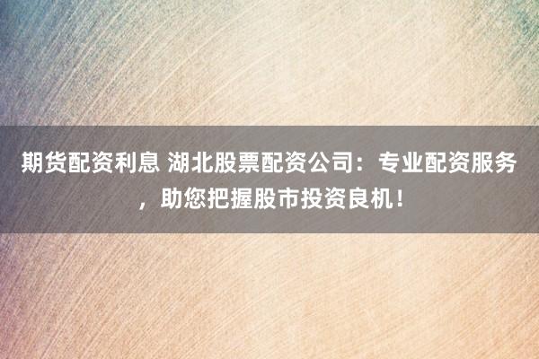 期货配资利息 湖北股票配资公司：专业配资服务，助您把握股市投资良机！