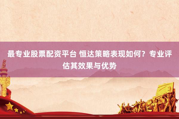 最专业股票配资平台 恒达策略表现如何？专业评估其效果与优势