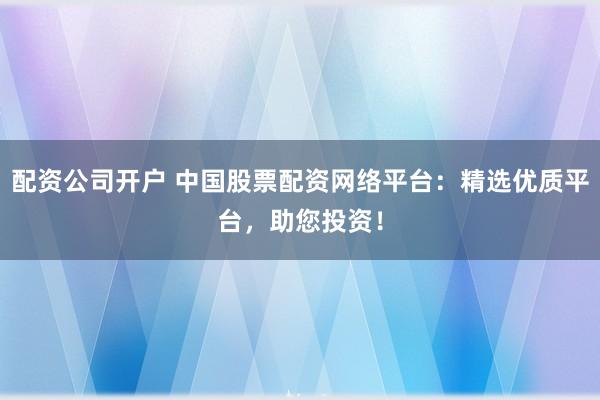 配资公司开户 中国股票配资网络平台：精选优质平台，助您投资！