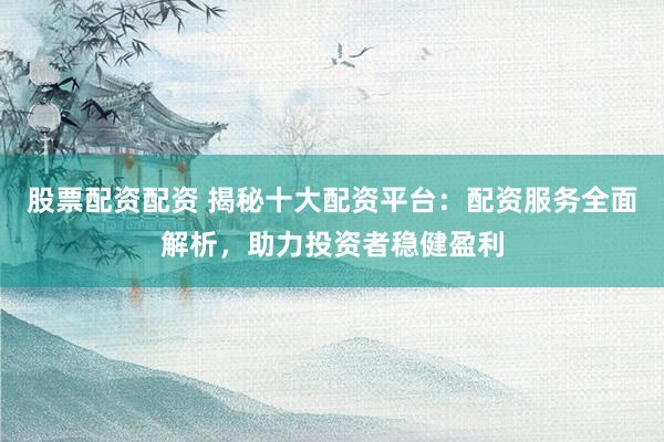 股票配资配资 揭秘十大配资平台：配资服务全面解析，助力投资者稳健盈利