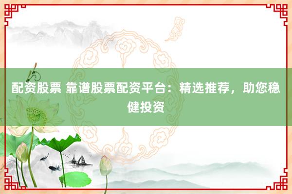 配资股票 靠谱股票配资平台：精选推荐，助您稳健投资