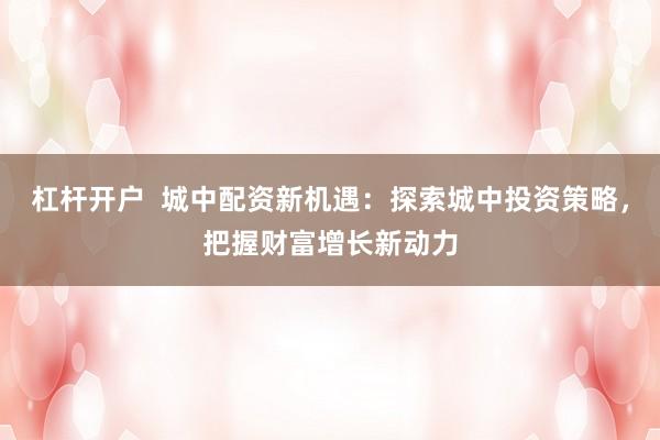 杠杆开户  城中配资新机遇：探索城中投资策略，把握财富增长新动力