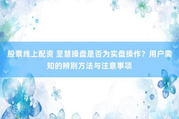 股票线上配资 至慧操盘是否为实盘操作？用户需知的辨别方法与注意事项