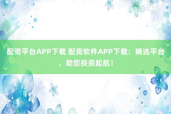 配资平台APP下载 配资软件APP下载：精选平台，助您投资起航！