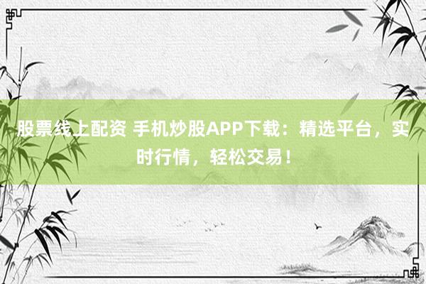 股票线上配资 手机炒股APP下载：精选平台，实时行情，轻松交易！