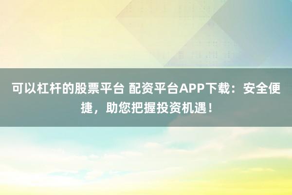 可以杠杆的股票平台 配资平台APP下载：安全便捷，助您把握投资机遇！