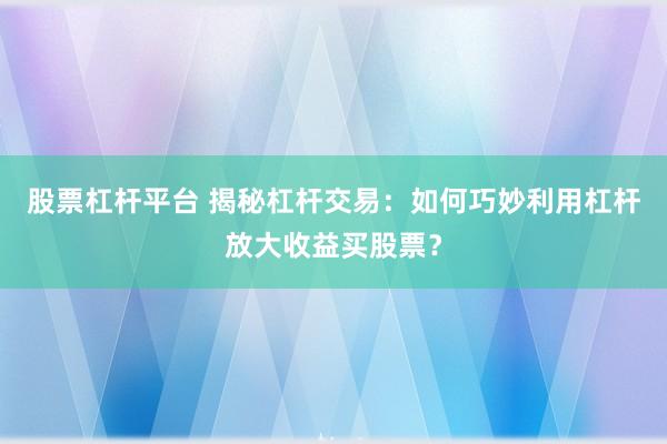 股票杠杆平台 揭秘杠杆交易：如何巧妙利用杠杆放大收益买股票？
