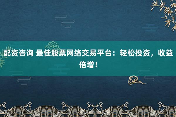 配资咨询 最佳股票网络交易平台：轻松投资，收益倍增！