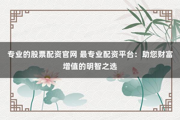 专业的股票配资官网 最专业配资平台：助您财富增值的明智之选