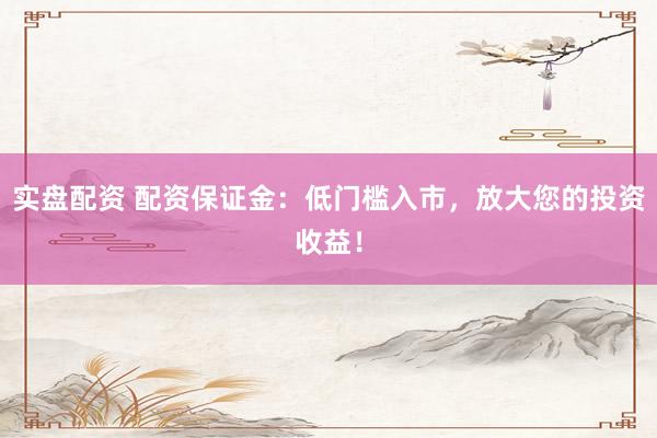 实盘配资 配资保证金：低门槛入市，放大您的投资收益！