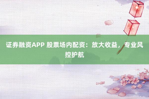 证券融资APP 股票场内配资：放大收益，专业风控护航
