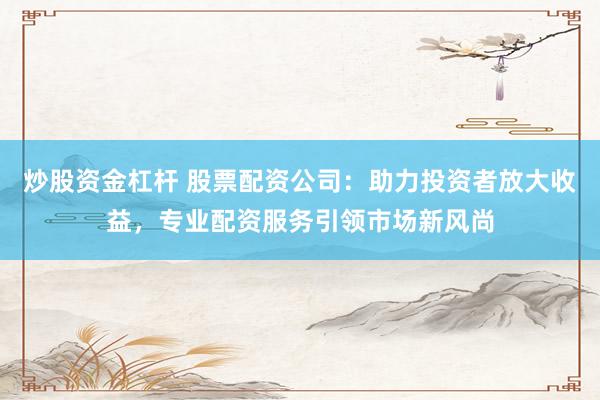 炒股资金杠杆 股票配资公司：助力投资者放大收益，专业配资服务引领市场新风尚