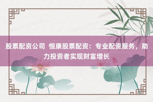 股票配资公司  恒康股票配资：专业配资服务，助力投资者实现财富增长