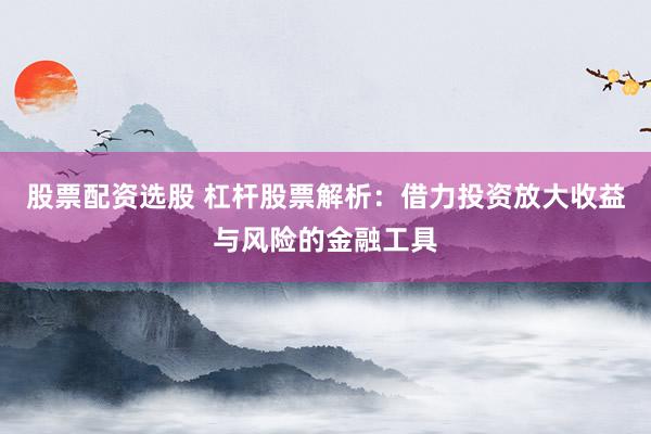 股票配资选股 杠杆股票解析：借力投资放大收益与风险的金融工具