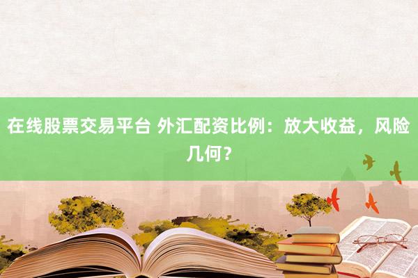 在线股票交易平台 外汇配资比例：放大收益，风险几何？