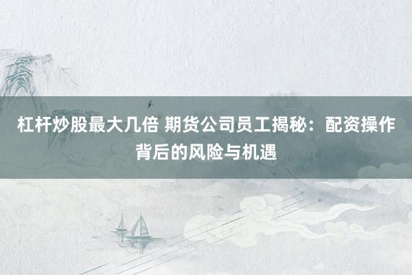 杠杆炒股最大几倍 期货公司员工揭秘：配资操作背后的风险与机遇