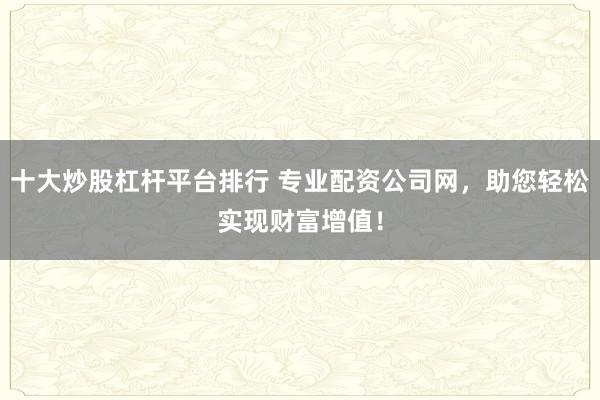 十大炒股杠杆平台排行 专业配资公司网，助您轻松实现财富增值！