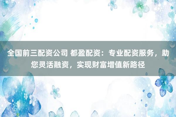 全国前三配资公司 都盈配资：专业配资服务，助您灵活融资，实现财富增值新路径