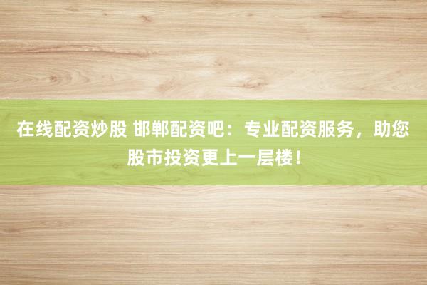 在线配资炒股 邯郸配资吧：专业配资服务，助您股市投资更上一层楼！