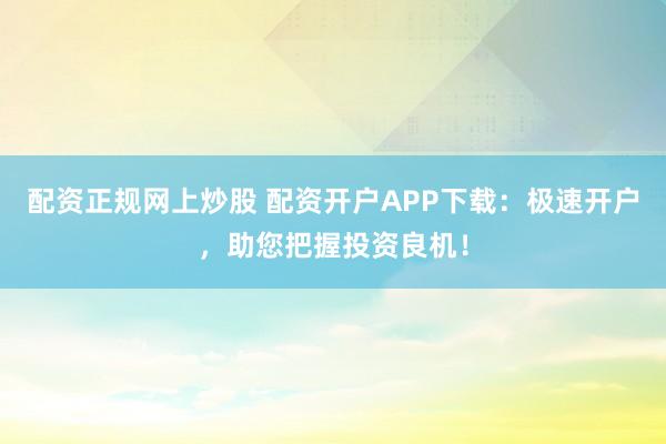 配资正规网上炒股 配资开户APP下载：极速开户，助您把握投资良机！