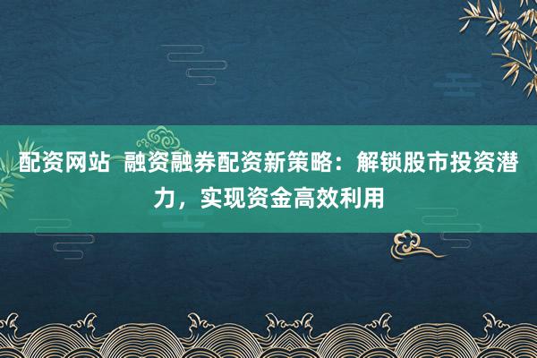 配资网站  融资融券配资新策略：解锁股市投资潜力，实现资金高效利用