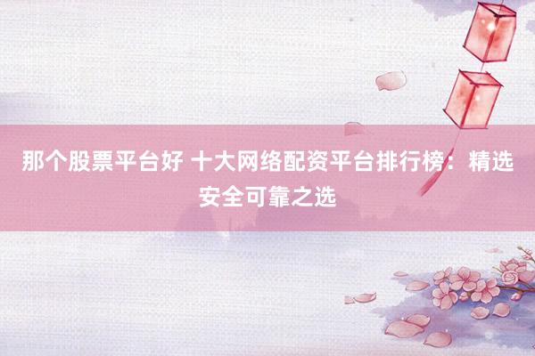 那个股票平台好 十大网络配资平台排行榜：精选安全可靠之选