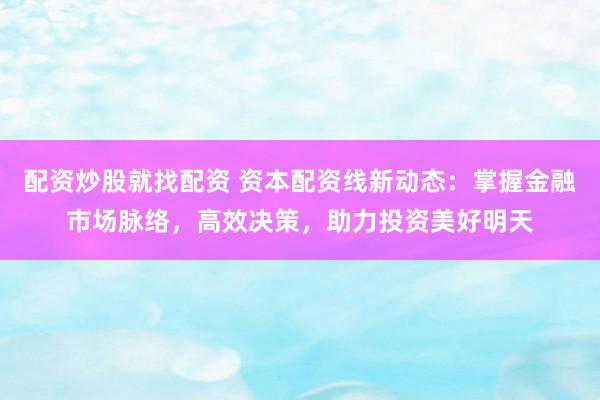 配资炒股就找配资 资本配资线新动态：掌握金融市场脉络，高效决策，助力投资美好明天