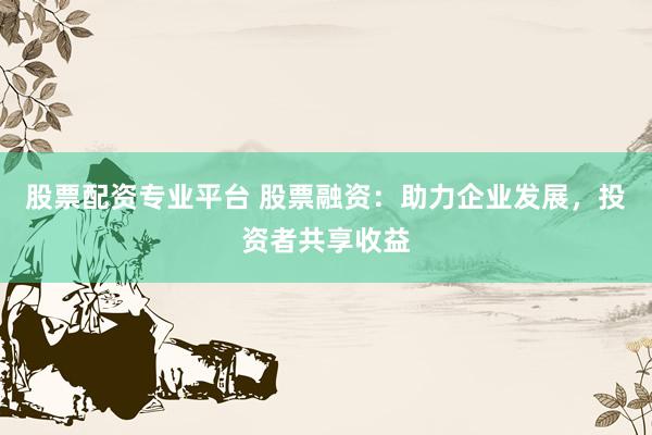 股票配资专业平台 股票融资：助力企业发展，投资者共享收益