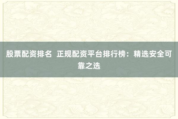 股票配资排名  正规配资平台排行榜：精选安全可靠之选
