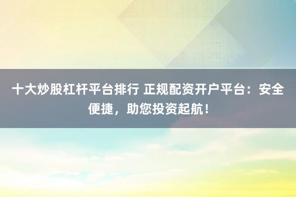 十大炒股杠杆平台排行 正规配资开户平台：安全便捷，助您投资起航！
