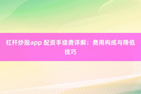 杠杆炒股app 配资手续费详解：费用构成与降低技巧