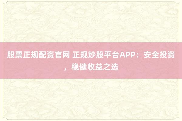股票正规配资官网 正规炒股平台APP：安全投资，稳健收益之选
