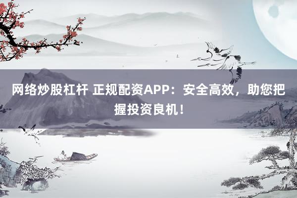 网络炒股杠杆 正规配资APP：安全高效，助您把握投资良机！