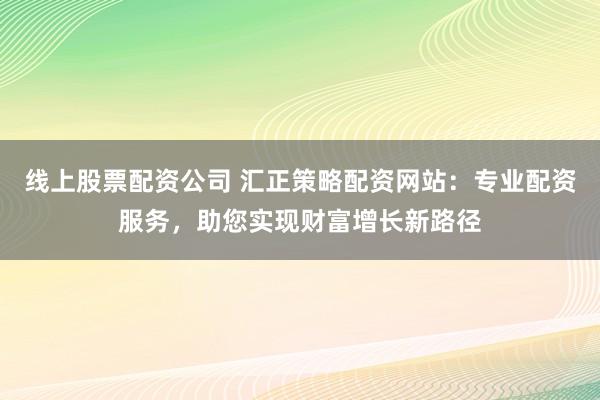 线上股票配资公司 汇正策略配资网站：专业配资服务，助您实现财富增长新路径
