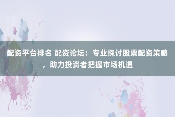 配资平台排名 配资论坛：专业探讨股票配资策略，助力投资者把握市场机遇