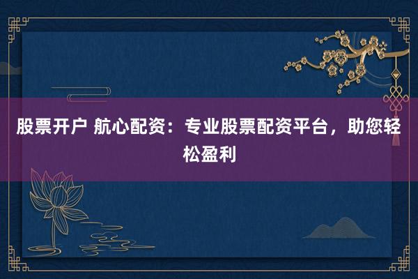 股票开户 航心配资：专业股票配资平台，助您轻松盈利