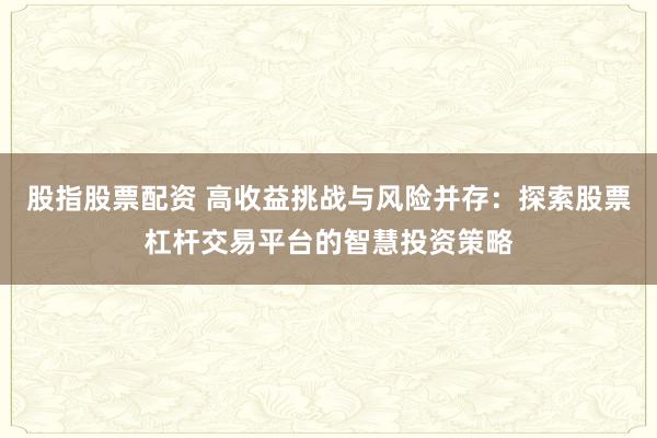股指股票配资 高收益挑战与风险并存：探索股票杠杆交易平台的智慧投资策略