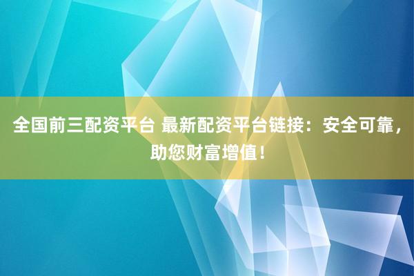 全国前三配资平台 最新配资平台链接：安全可靠，助您财富增值！