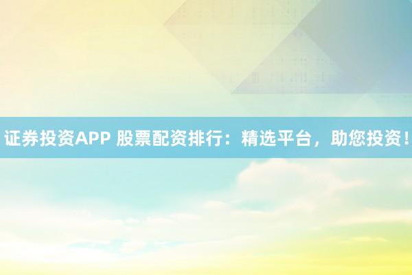 证券投资APP 股票配资排行：精选平台，助您投资！