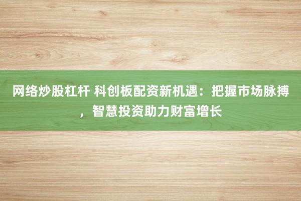 网络炒股杠杆 科创板配资新机遇：把握市场脉搏，智慧投资助力财富增长