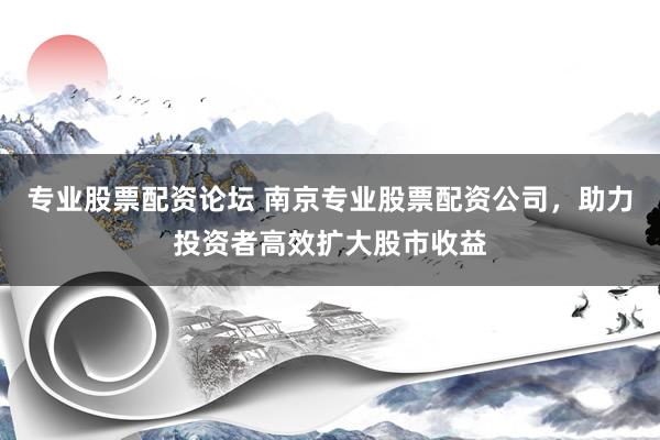 专业股票配资论坛 南京专业股票配资公司，助力投资者高效扩大股市收益