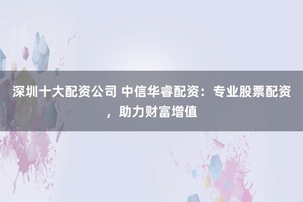 深圳十大配资公司 中信华睿配资：专业股票配资，助力财富增值